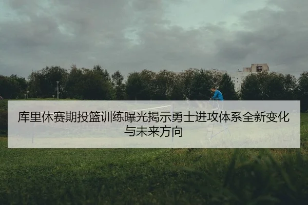 库里休赛期投篮训练曝光揭示勇士进攻体系全新变化与未来方向