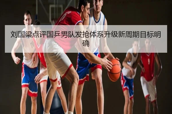 刘国梁点评国乒男队发抢体系升级新周期目标明确