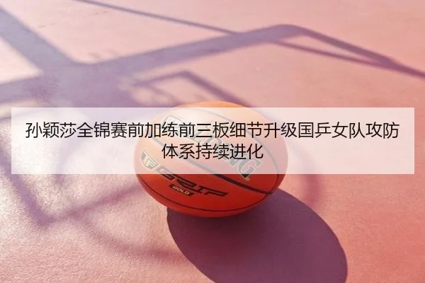 孙颖莎全锦赛前加练前三板细节升级国乒女队攻防体系持续进化