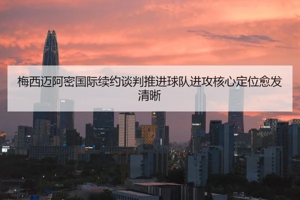 梅西迈阿密国际续约谈判推进球队进攻核心定位愈发清晰