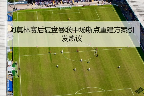 阿莫林赛后复盘曼联中场断点重建方案引发热议