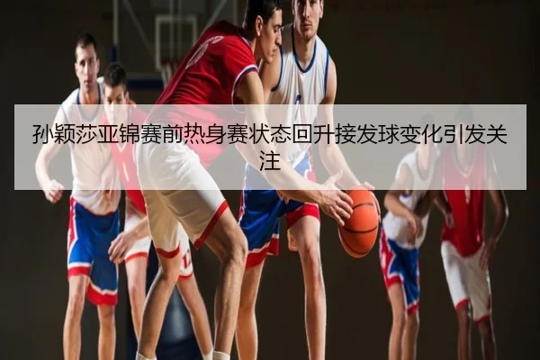 孙颖莎亚锦赛前热身赛状态回升接发球变化引发关注