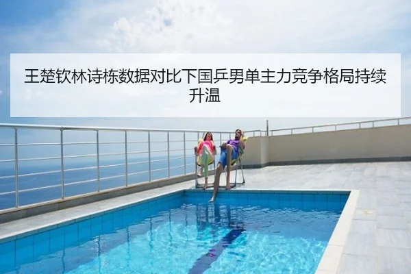 王楚钦林诗栋数据对比下国乒男单主力竞争格局持续升温
