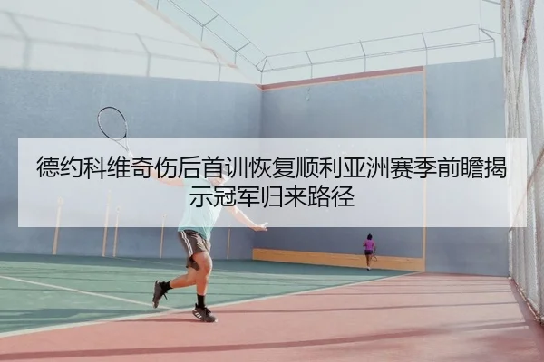 德约科维奇伤后首训恢复顺利亚洲赛季前瞻揭示冠军归来路径
