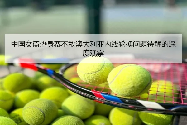 中国女篮热身赛不敌澳大利亚内线轮换问题待解的深度观察