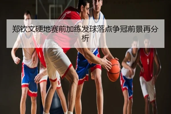 郑钦文硬地赛前加练发球落点争冠前景再分析