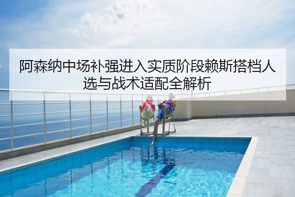 阿森纳中场补强进入实质阶段赖斯搭档人选与战术适配全解析